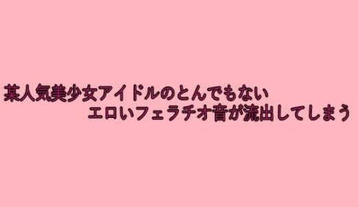 某人気美少女アイドルのとんでもないエロいフェラチオ音が流出してしまう