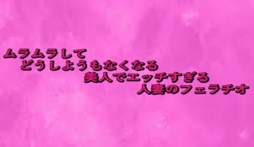ムラムラしてどうしようもなくなる美人でエッチすぎる人妻のフェラチオ