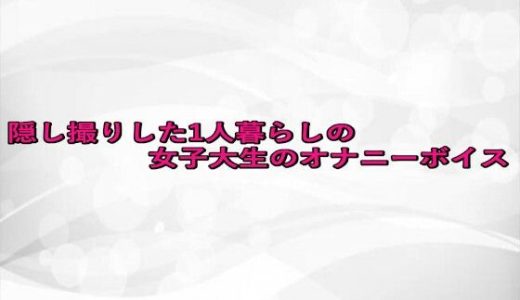 隠し撮りした1人暮らしの女子大生のオナニーボイス