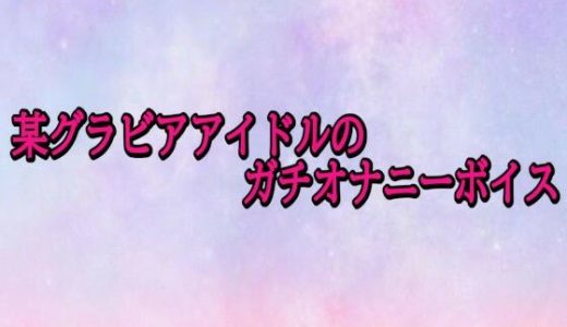 某グラビアアイドルのガチオナニーボイス