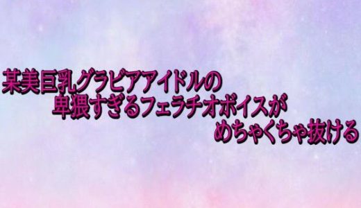 某美巨乳グラビアアイドルの卑猥すぎるフェラチオボイスがめちゃくちゃ抜ける