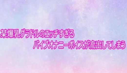 某爆乳グラドルのエッチすぎるバイブオナニーボイスが流出してしまう