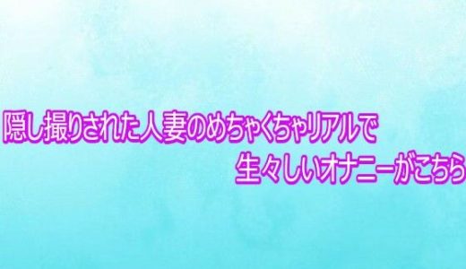 隠し撮りされた人妻のめちゃくちゃリアルで生々しいオナニーがこちら